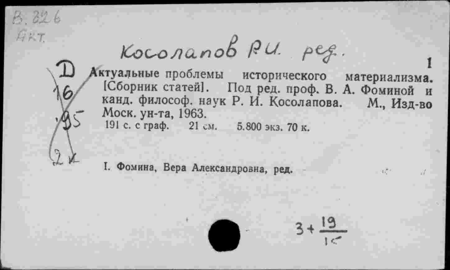 ﻿1Со^олало1э РУ-	1
ктуальные проблемы исторического материализма. [Сборник статей]. Под ред. проф. В. А. Фоминой и канд. философ, наук Р. И. Косолапова. М., Изд-во Моск, ун-та, 1963.
191 с. с граф. 21 см. 5.800 экз. 70 к.
I. Фомина, Вера Александровна, ред.